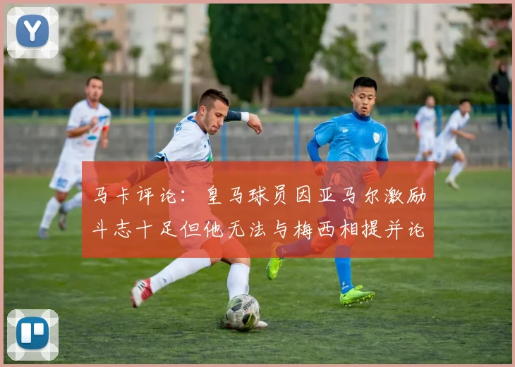 马卡评论：皇马球员因亚马尔激励斗志十足但他无法与梅西相提并论