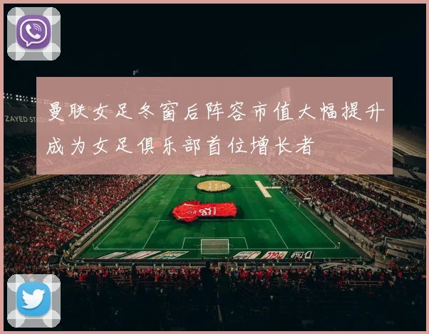 曼联女足冬窗后阵容市值大幅提升成为女足俱乐部首位增长者