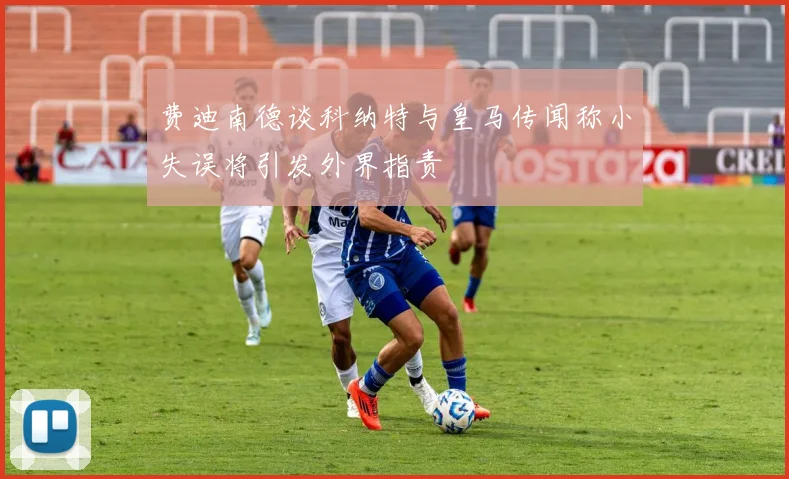 费迪南德谈科纳特与皇马传闻称小失误将引发外界指责