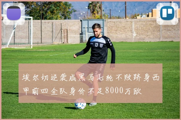 埃尔切逆袭成黑马七轮不败跻身西甲前四全队身价不足8000万欧
