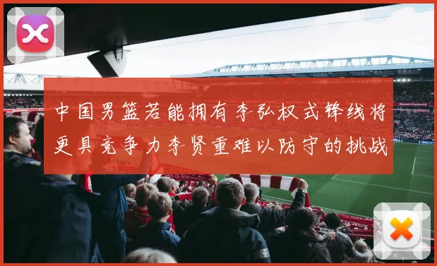 中国男篮若能拥有李弘权式锋线将更具竞争力李贤重难以防守的挑战