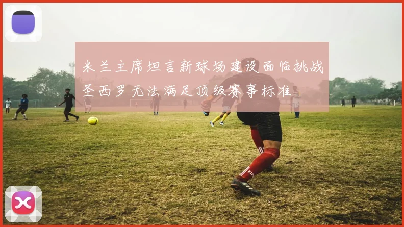 米兰主席坦言新球场建设面临挑战圣西罗无法满足顶级赛事标准