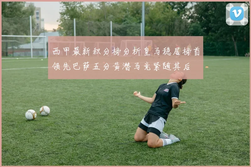 西甲最新积分榜分析皇马稳居榜首领先巴萨五分黄潜马竞紧随其后