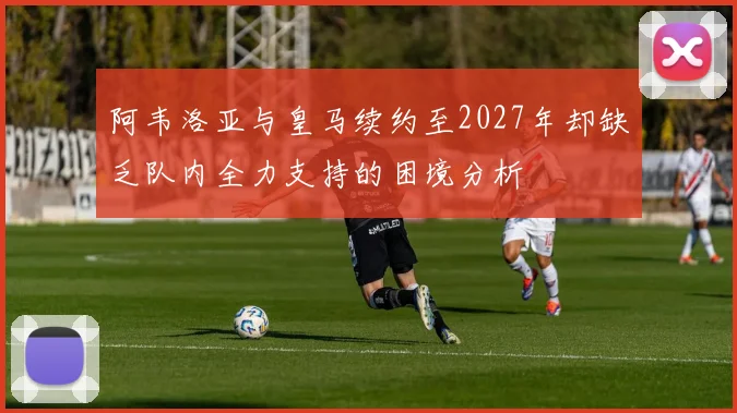 阿韦洛亚与皇马续约至2027年却缺乏队内全力支持的困境分析