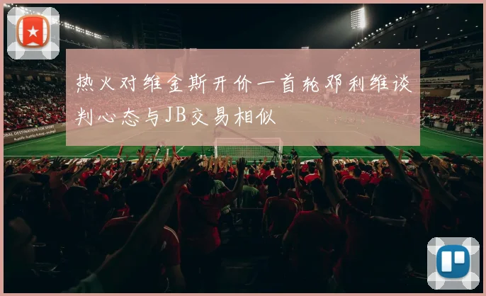 热火对维金斯开价一首轮邓利维谈判心态与JB交易相似