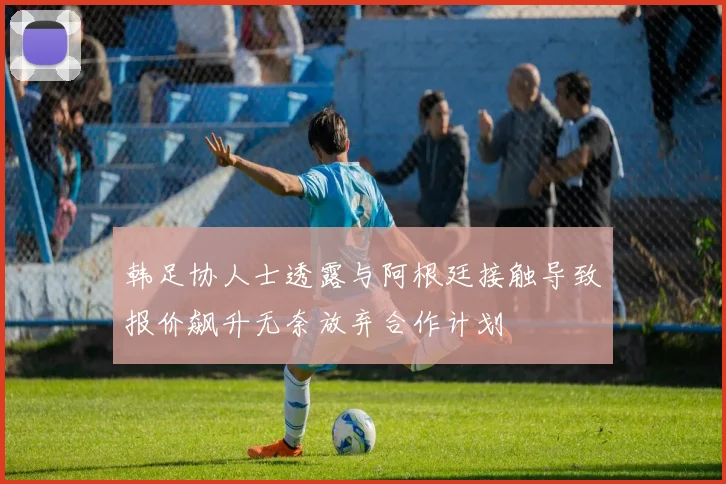 韩足协人士透露与阿根廷接触导致报价飙升无奈放弃合作计划