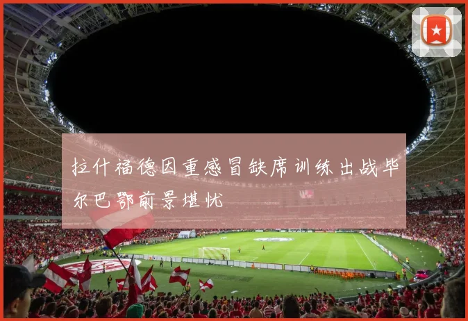 拉什福德因重感冒缺席训练出战毕尔巴鄂前景堪忧
