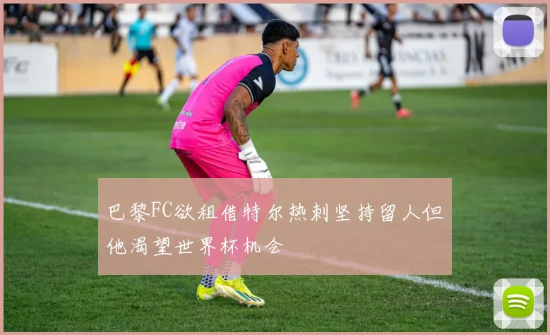 巴黎FC欲租借特尔热刺坚持留人但他渴望世界杯机会
