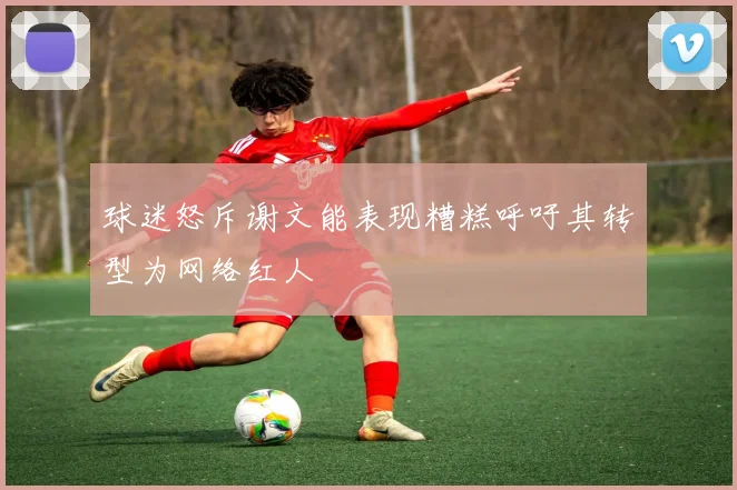 球迷怒斥谢文能表现糟糕呼吁其转型为网络红人