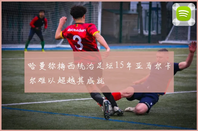 哈曼称梅西统治足坛15年亚马尔卡尔难以超越其成就