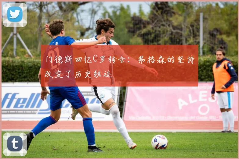 门德斯回忆C罗转会：弗格森的坚持改变了历史轨迹
