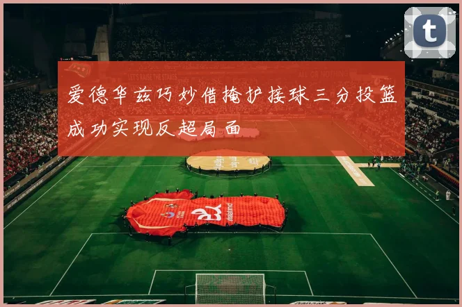 爱德华兹巧妙借掩护接球三分投篮成功实现反超局面