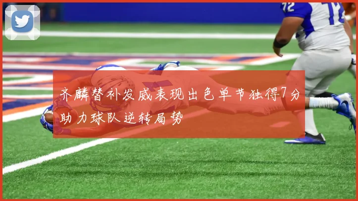 齐麟替补发威表现出色单节独得7分助力球队逆转局势