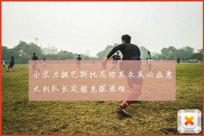 小法力挺巴斯托尼称其未来必成意大利队长定能克服困难