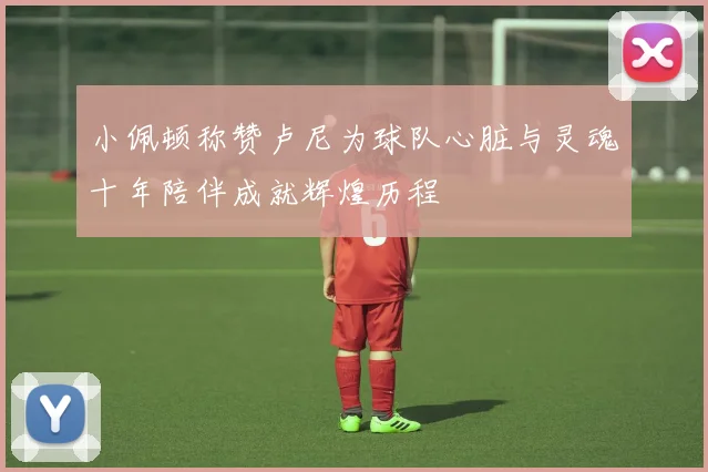 小佩顿称赞卢尼为球队心脏与灵魂十年陪伴成就辉煌历程