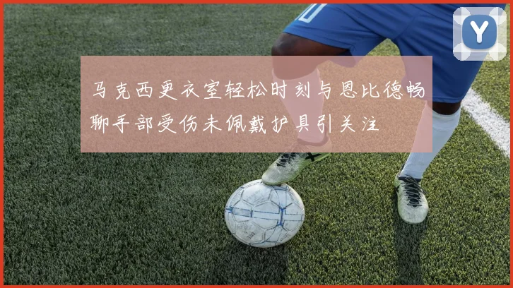 马克西更衣室轻松时刻与恩比德畅聊手部受伤未佩戴护具引关注