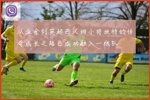 从业余到英超西汉姆小将坎特的传奇成长之路已成功融入一线队