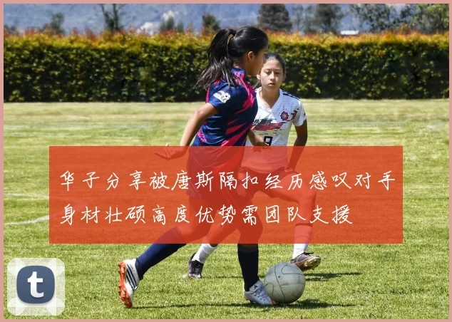 华子分享被唐斯隔扣经历感叹对手身材壮硕高度优势需团队支援