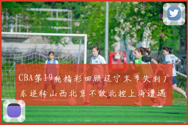 CBA第19轮精彩回顾辽宁末节失利广东逆转山西北京不敌北控上海遭遇浙江重创