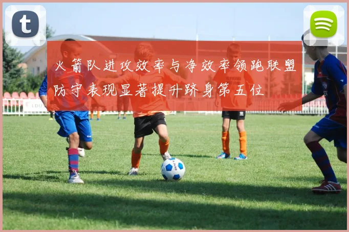 火箭队进攻效率与净效率领跑联盟防守表现显著提升跻身第五位