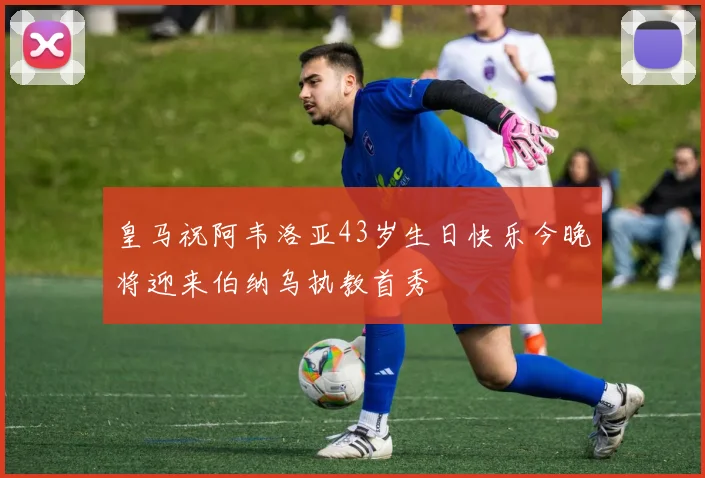 皇马祝阿韦洛亚43岁生日快乐今晚将迎来伯纳乌执教首秀