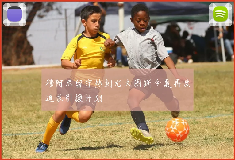 穆阿尼留守热刺尤文图斯今夏再度追求引援计划