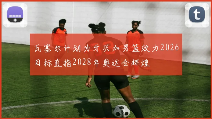 瓦塞尔计划为牙买加男篮效力2026目标直指2028年奥运会辉煌