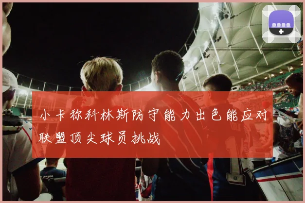 小卡称科林斯防守能力出色能应对联盟顶尖球员挑战
