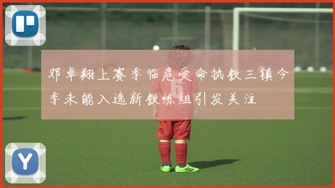 邓卓翔上赛季临危受命执教三镇今季未能入选新教练组引发关注