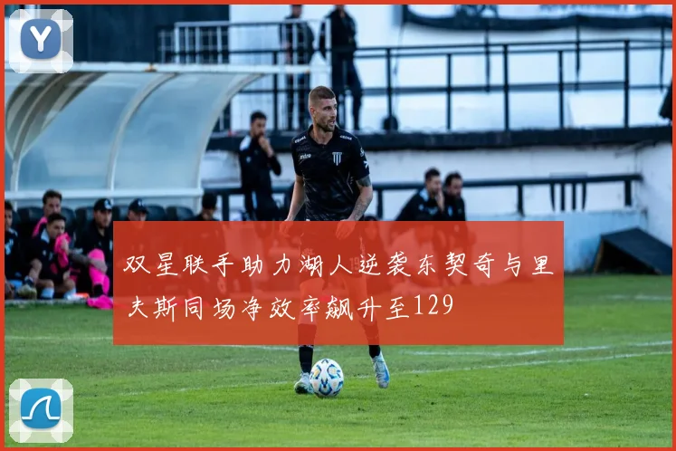 双星联手助力湖人逆袭东契奇与里夫斯同场净效率飙升至129